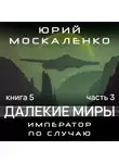 Юрий Москаленко - Далекие миры. Император по случаю. Книга пятая. Часть третья