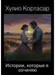Хулио Кортасар - Истории, которые я сочиняю
