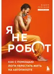 Вадим Левашов - Я не робот. Как с помощью йоги перестать жить на автопилоте
