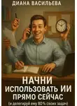 Диана Васильева - Начни использовать ИИ прямо сейчас и делегируй ему 80% своих задач