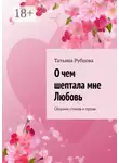 Татьяна Рубцова - О чем шептала мне Любовь. Сборник стихов и прозы
