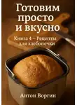 Антон Воргин - Готовим просто и вкусно. Книга 4. Рецепты для хлебопечки
