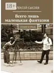 Алексей Сысоев - Всего лишь маленькая фантазия. Поэзия и проза