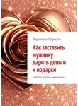 Вероника Ларссон - Как заставить мужчину дарить деньги и подарки. Ещё при первом знакомстве
