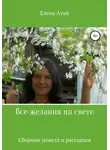 Елена Атай - Все желания на свете. Сборник новелл и рассказов