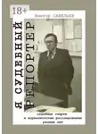 Виктор Савельев - Я судебный репортер. Судебные очерки и журналистские расследования разных лет
