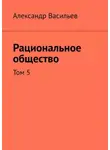 Александр Васильев - Рациональное общество. Том 5