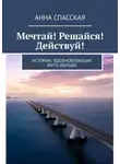 Анна Спасская - Мечтай! Решайся! Действуй! Истории, вдохновляющие жить дальше