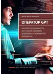 Александр Чичулин - Оператор GPT. Раскройте возможности GPT: станьте мастером-оператором и формируйте будущее ИИ!