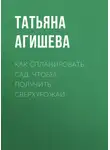 Татьяна Агишева - Как спланировать сад, чтобы получить сверхурожай
