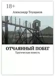 Александр Теущаков - Отчаянный побег. Трагическая повесть