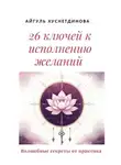 Айгуль Хуснетдинова - 26 ключей к исполнению желаний. Волшебные секреты от практика