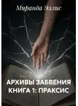 Миранда Эллис - АРХИВЫ ЗАБВЕНИЯ КНИГА 1: ПРАКСИС