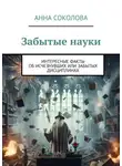 Анна Соколова - Забытые науки. Интересные факты об исчезнувших или забытых дисциплинах