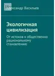 Александр Васильев - Экологичная цивилизация. От истоков к общественно рациональному становлению