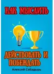 Алексей Сабадырь - Как мыслить, действовать и побеждать