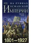 Уильям Миллер - На руинах Османской империи. Новая Турция и свободные Балканы. 1801–1927