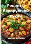 Татьяна Рублёва - Рецепты белорусской кухни