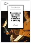 Александра Бакши - Развиваем в ребенке интерес к чтению и письму. 27 идей