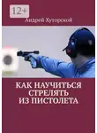 Андрей Хуторской - Как научиться стрелять из пистолета