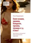 Илья Вардакаров - Какие казашки, украинки, белорусски, турчанки, грузинки и т. д. в сексе? Эротические и сексуальные черты национальных характеров.