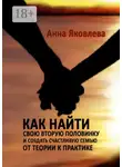 Анна Яковлева - Как найти свою вторую половинку и создать счастливую семью. От теории к практике