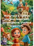 Маргарита Казакова - Мультики и сказки: как они помогают детям расти, учиться и мечтать