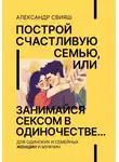 Александр Свияш - Построй счастливую семью, или занимайся сексом в одиночестве Для одиноких и семейных ЖЕНЩИН и мужчин