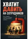 Сергей Антонов - Хватит давить на сотрудников. Как создавать условия, в которых люди включаются в работу