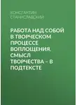 Константин Станиславский - Работа над собой в творческом процессе воплощения. Смысл творчества – в подтексте