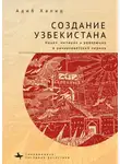 Адиб Халид - Создание Узбекистана. Нация, империя и революция в раннесоветский период