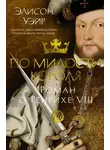 Элисон Уэйр - По милости короля. Роман о Генрихе VIII