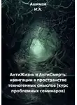 Ашимов И.А. - АнтиЖизнь и АнтиСмерть: навигации в пространстве техногенных смыслов (курс проблемных семинаров)