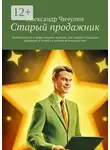 Александр Чичулин - Старый продажник. Путеводитель в мире онлайн-продаж, где каждая страница приводит к успеху и новым возможностям