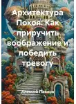 Алексей Павлов - Архитектура Покоя: Как приручить воображение и победить тревогу