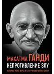 Махатма Карамчанд Ганди - Непротивление злу. История моей веры в силу человеческой души