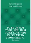 Николай Павлов - To be or not to be, или Нам тоже есть, что рассказать этому миру… Рассказы