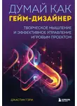 Джастин Гэри - Думай как гейм-дизайнер. Творческое мышление и эффективное управление игровым проектом