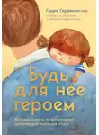 Гарри Гаррисон-мл. - Будь для нее героем. Мудрые советы по воспитанию девочек для любящих отцов