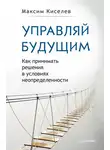 Максим Киселев - Управляй будущим. Как принимать решения в условиях неопределенности
