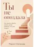 Мария Степанова - Ты не опоздала: как начать менять жизнь, когда кажется, что уже поздно