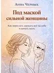 Анна Черных - Под маской сильной женщины. Как перестать держать всё на себе и начать жить