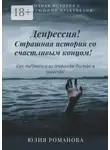 Юлия Романова - Депрессия! Страшная история со счастливым концом. Как выбраться из депрессии быстро и навсегда