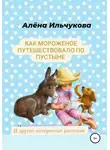 Алёна Ильчукова - Как мороженое путешествовало по пустыне и другие интересные рассказы