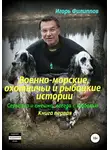Игорь Филиппов - Военно-морские, охотничьи и рыбацкие истории. Серьёзно и смешно, всегда с любовью. Книга 1