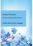 Евгения Макарова - Как стать счастливой без мужчины? Новая жизнь после развода
