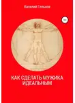 Василий Гельнов - Как сделать мужика идеальным
