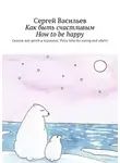 Сергей Васильев - Как быть счастливым. How to be happy. Сказки для детей и взрослых. Fairy tales for young and adults