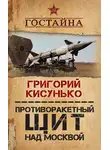 Григорий Кисунько - Противоракетный щит над Москвой. История создания системы ПРО