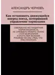Александр Чернов - Как остановить движущийся вперед поезд, потерявший управление тормозами. Совершенно нестандартная теория машиниста, не сумевшего пробить глухую стену безразличия и отсутствия желания руководства ОАО «РЖД» что-либо понимать